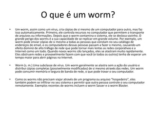 O que é um worm?
•   Um worm, assim como um vírus, cria cópias de si mesmo de um computador para outro, mas faz
    isso automaticamente. Primeiro, ele controla recursos no computador que permitem o transporte
    de arquivos ou informações. Depois que o worm contamina o sistema, ele se desloca sozinho. O
    grande perigo dos worms é a sua capacidade de se replicar em grande volume. Por exemplo, um
    worm pode enviar cópias de si mesmo a todas as pessoas que constam no seu catálogo de
    endereços de email, e os computadores dessas pessoas passam a fazer o mesmo, causando um
    efeito dominó de alto tráfego de rede que pode tornar mais lentas as redes corporativas e a
    Internet como um todo. Quando novos worms são lançados, eles se alastram muito rapidamente.
    Eles obstruem redes e provavelmente fazem com que você (e todos os outros) tenha de esperar um
    tempo maior para abrir páginas na Internet.

•   Worm (s. m.) Uma subclasse de vírus. Um worm geralmente se alastra sem a ação do usuário e
    distribui cópias completas (possivelmente modificadas) de si mesmo através das redes. Um worm
    pode consumir memória e largura de banda de rede, o que pode travar o seu computador.

•   Como os worms não precisam viajar através de um programa ou arquivo "hospedeiro", eles
    também podem se infiltrar no seu sistema e permitir que outra pessoa controle o seu computador
    remotamente. Exemplos recentes de worms incluem o worm Sasser e o worm Blaster.
 