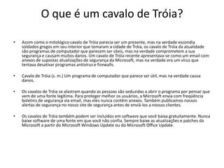 O que é um cavalo de Tróia?

•   Assim como o mitológico cavalo de Tróia parecia ser um presente, mas na verdade escondia
    soldados gregos em seu interior que tomaram a cidade de Tróia, os cavalo de Tróia da atualidade
    são programas de computador que parecem ser úteis, mas na verdade comprometem a sua
    segurança e causam muitos danos. Um cavalo de Tróia recente apresentava-se como um email com
    anexos de supostas atualizações de segurança da Microsoft, mas na verdade era um vírus que
    tentava desativar programas antivírus e firewalls.

•   Cavalo de Tróia (s. m.) Um programa de computador que parece ser útil, mas na verdade causa
    danos.

•   Os cavalos de Tróia se alastram quando as pessoas são seduzidas a abrir o programa por pensar que
    vem de uma fonte legítima. Para proteger melhor os usuários, a Microsoft envia com freqüência
    boletins de segurança via email, mas eles nunca contêm anexos. Também publicamos nossos
    alertas de segurança no nosso site de segurança antes de enviá-los a nossos clientes.

•   Os cavalos de Tróia também podem ser incluídos em software que você baixa gratuitamente. Nunca
    baixe software de uma fonte em que você não confia. Sempre baixe as atualizações e patches da
    Microsoft a partir do Microsoft Windows Update ou do Microsoft Office Update.
 