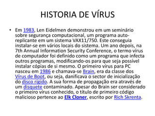 HISTORIA DE VÍRUS
• Em 1983, Len Eidelmen demonstrou em um seminário
  sobre segurança computacional, um programa auto-
  replicante em um sistema VAX11/750. Este conseguia
  instalar-se em vários locais do sistema. Um ano depois, na
  7th Annual Information Security Conference, o termo vírus
  de computador foi definido como um programa que infecta
  outros programas, modificando-os para que seja possível
  instalar cópias de si mesmo. O primeiro vírus para PC
  nasceu em 1986 e chamava-se Brain, era da classe dos
  Vírus de Boot, ou seja, danificava o sector de inicialização
  do disco rígido. A sua forma de propagação era através de
  um disquete contaminado. Apesar do Brain ser considerado
  o primeiro vírus conhecido, o título de primeiro código
  malicioso pertence ao Elk Cloner, escrito por Rich Skrenta.
 