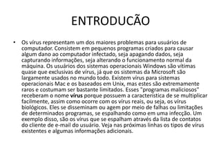 ENTRODUCÃO
• Os vírus representam um dos maiores problemas para usuários de
  computador. Consistem em pequenos programas criados para causar
  algum dano ao computador infectado, seja apagando dados, seja
  capturando informações, seja alterando o funcionamento normal da
  máquina. Os usuários dos sistemas operacionais Windows são vítimas
  quase que exclusivas de vírus, já que os sistemas da Microsoft são
  largamente usados no mundo todo. Existem vírus para sistemas
  operacionais Mac e os baseados em Unix, mas estes são extremamente
  raros e costumam ser bastante limitados. Esses "programas maliciosos"
  receberam o nome vírus porque possuem a característica de se multiplicar
  facilmente, assim como ocorre com os vírus reais, ou seja, os vírus
  biológicos. Eles se disseminam ou agem por meio de falhas ou limitações
  de determinados programas, se espalhando como em uma infecção. Um
  exemplo disso, são os vírus que se espalham através da lista de contatos
  do cliente de e-mail do usuário. Veja nas próximas linhas os tipos de vírus
  existentes e algumas informações adicionais.
 