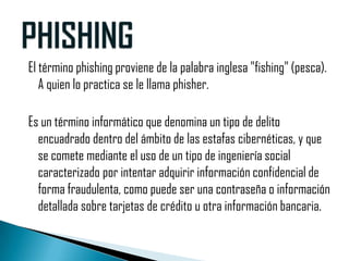 El término phishing proviene de la palabra inglesa "fishing" (pesca).
   A quien lo practica se le llama phisher.

Es un término informático que denomina un tipo de delito
  encuadrado dentro del ámbito de las estafas cibernéticas, y que
  se comete mediante el uso de un tipo de ingeniería social
  caracterizado por intentar adquirir información confidencial de
  forma fraudulenta, como puede ser una contraseña o información
  detallada sobre tarjetas de crédito u otra información bancaria.
 