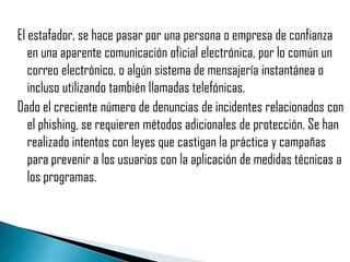 El estafador, se hace pasar por una persona o empresa de confianza
   en una aparente comunicación oficial electrónica, por lo común un
   correo electrónico, o algún sistema de mensajería instantánea o
   incluso utilizando también llamadas telefónicas.
Dado el creciente número de denuncias de incidentes relacionados con
   el phishing, se requieren métodos adicionales de protección. Se han
   realizado intentos con leyes que castigan la práctica y campañas
   para prevenir a los usuarios con la aplicación de medidas técnicas a
   los programas.
 