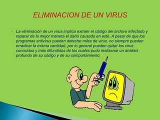  La eliminación de un virus implica extraer el código del archivo infectado y
reparar de la mejor manera el daño causado en este. A pesar de que los
programas antivirus pueden detectar miles de virus, no siempre pueden
erradicar la misma cantidad, por lo general pueden quitar los virus
conocidos y más difundidos de los cuales pudo realizarse un análisis
profundo de su código y de su comportamiento.
 