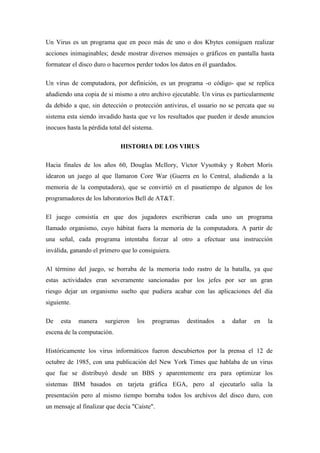Un Virus es un programa que en poco más de uno o dos Kbytes consiguen realizar 
acciones inimaginables; desde mostrar diversos mensajes o gráficos en pantalla hasta 
formatear el disco duro o hacernos perder todos los datos en él guardados. 
Un virus de computadora, por definición, es un programa -o código- que se replica 
añadiendo una copia de si mismo a otro archivo ejecutable. Un virus es particularmente 
da debido a que, sin detección o protección antivirus, el usuario no se percata que su 
sistema esta siendo invadido hasta que ve los resultados que pueden ir desde anuncios 
inocuos hasta la pérdida total del sistema. 
HISTORIA DE LOS VIRUS 
Hacia finales de los años 60, Douglas McIlory, Víctor Vysottsky y Robert Morís 
idearon un juego al que llamaron Core War (Guerra en lo Central, aludiendo a la 
memoria de la computadora), que se convirtió en el pasatiempo de algunos de los 
programadores de los laboratorios Bell de AT&T. 
El juego consistía en que dos jugadores escribieran cada uno un programa 
llamado organismo, cuyo hábitat fuera la memoria de la computadora. A partir de 
una señal, cada programa intentaba forzar al otro a efectuar una instrucción 
inválida, ganando el primero que lo consiguiera. 
Al término del juego, se borraba de la memoria todo rastro de la batalla, ya que 
estas actividades eran severamente sancionadas por los jefes por ser un gran 
riesgo dejar un organismo suelto que pudiera acabar con las aplicaciones del día 
siguiente. 
De esta manera surgieron los programas destinados a dañar en la 
escena de la computación. 
Históricamente los virus informáticos fueron descubiertos por la prensa el 12 de 
octubre de 1985, con una publicación del New York Times que hablaba de un virus 
que fue se distribuyó desde un BBS y aparentemente era para optimizar los 
sistemas IBM basados en tarjeta gráfica EGA, pero al ejecutarlo salía la 
presentación pero al mismo tiempo borraba todos los archivos del disco duro, con 
un mensaje al finalizar que decía "Caíste". 
 