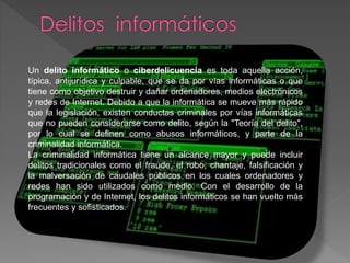 Un delito informático o ciberdelicuencia es toda aquella acción,
típica, antijurídica y culpable, que se da por vías informáticas o que
tiene como objetivo destruir y dañar ordenadores, medios electrónicos
y redes de Internet. Debido a que la informática se mueve más rápido
que la legislación, existen conductas criminales por vías informáticas
que no pueden considerarse como delito, según la "Teoría del delito",
por lo cual se definen como abusos informáticos, y parte de la
criminalidad informática.
La criminalidad informática tiene un alcance mayor y puede incluir
delitos tradicionales como el fraude, el robo, chantaje, falsificación y
la malversación de caudales públicos en los cuales ordenadores y
redes han sido utilizados como medio. Con el desarrollo de la
programación y de Internet, los delitos informáticos se han vuelto más
frecuentes y sofisticados.
 