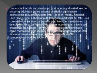 Una comunidad de entusiastas programadores y diseñadores de
sistemas originada en los sesenta alrededor del Instituto
Tecnológico de Massachusetts (MIT), el Tech Model Railroad
Club (TMRC) y el Laboratorio de Inteligencia Artificial del MIT. Esta
comunidad se caracteriza por el lanzamiento del movimiento
de software libre. La World Wide Web e Internet en sí misma son
creaciones de hackers. El RFC 1392 amplia este significado
como "persona que se disfruta de un conocimiento profundo del
funcionamiento interno de un sistema, en particular de
computadoras y redes informáticas"
 
