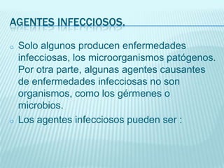 AGENTES INFECCIOSOS.
o

o

Solo algunos producen enfermedades
infecciosas, los microorganismos patógenos.
Por otra parte, algunas agentes causantes
de enfermedades infecciosas no son
organismos, como los gérmenes o
microbios.
Los agentes infecciosos pueden ser :

 