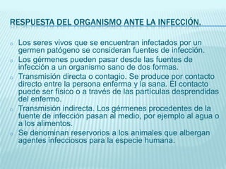 RESPUESTA DEL ORGANISMO ANTE LA INFECCIÓN.
o

o
o

o

o

Los seres vivos que se encuentran infectados por un
germen patógeno se consideran fuentes de infección.
Los gérmenes pueden pasar desde las fuentes de
infección a un organismo sano de dos formas.
Transmisión directa o contagio. Se produce por contacto
directo entre la persona enferma y la sana. El contacto
puede ser físico o a través de las partículas desprendidas
del enfermo.
Transmisión indirecta. Los gérmenes procedentes de la
fuente de infección pasan al medio, por ejemplo al agua o
a los alimentos.
Se denominan reservorios a los animales que albergan
agentes infecciosos para la especie humana.

 