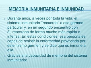 MEMORIA INMUNITARIA E INMUNIDAD
o

o

Durante años, a veces por toda la vida, el
sistema inmunitario ‘’recuerda’’ a ese germen
particular y, en un segundo encuentro con
él, reacciona de forma mucho más rápida e
intensa. En estas condiciones, esa persona es
capaz de resistir la enfermedad provocada por
este mismo germen y se dice que es inmune a
ella.
Gracias a la capacidad de memoria del sistema
inmunitario:

 