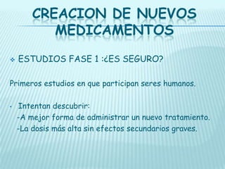 CREACION DE NUEVOS
MEDICAMENTOS


ESTUDIOS FASE 1 :¿ES SEGURO?

Primeros estudios en que participan seres humanos.
•

Intentan descubrir:
-A mejor forma de administrar un nuevo tratamiento.
-La dosis más alta sin efectos secundarios graves.

 