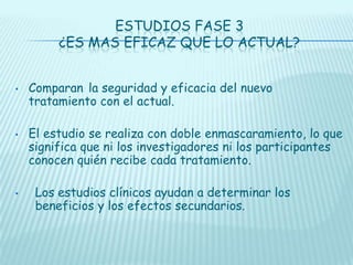ESTUDIOS FASE 3
¿ES MAS EFICAZ QUE LO ACTUAL?
•

•

•

Comparan la seguridad y eficacia del nuevo
tratamiento con el actual.
El estudio se realiza con doble enmascaramiento, lo que
significa que ni los investigadores ni los participantes
conocen quién recibe cada tratamiento.
Los estudios clínicos ayudan a determinar los
beneficios y los efectos secundarios.

 