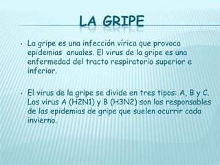 LA GRIPE
•

•

La gripe es una infección vírica que provoca
epidemias anuales. El virus de la gripe es una
enfermedad del tracto respiratorio superior e
inferior.
El virus de la gripe se divide en tres tipos: A, B y C.
Los virus A (H2N1) y B (H3N2) son los responsables
de las epidemias de gripe que suelen ocurrir cada
invierno.

 