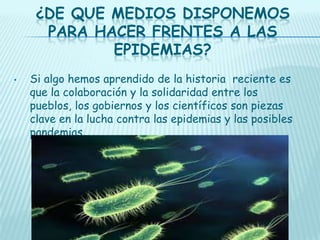 ¿DE QUE MEDIOS DISPONEMOS
PARA HACER FRENTES A LAS
EPIDEMIAS?
•

Si algo hemos aprendido de la historia reciente es
que la colaboración y la solidaridad entre los
pueblos, los gobiernos y los científicos son piezas
clave en la lucha contra las epidemias y las posibles
pandemias.

 