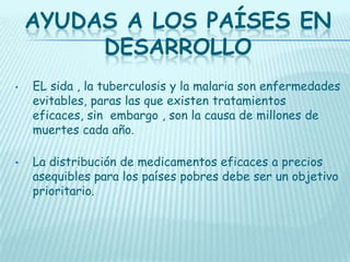 AYUDAS A LOS PAÍSES EN
DESARROLLO
•

•

EL sida , la tuberculosis y la malaria son enfermedades
evitables, paras las que existen tratamientos
eficaces, sin embargo , son la causa de millones de
muertes cada año.
La distribución de medicamentos eficaces a precios
asequibles para los países pobres debe ser un objetivo
prioritario.

 