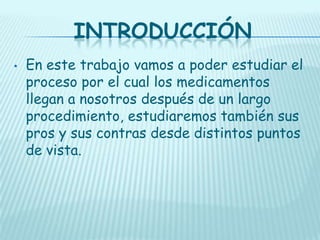 INTRODUCCIÓN
•

En este trabajo vamos a poder estudiar el
proceso por el cual los medicamentos
llegan a nosotros después de un largo
procedimiento, estudiaremos también sus
pros y sus contras desde distintos puntos
de vista.

 