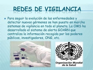 REDES DE VIGILANCIA


Para seguir la evolución de las enfermedades y
detectar nuevos gérmenes se han puesto en marcha
sistemas de vigilancia en todo el planeta. La OMS ha
desarrollado el sistema de alerta GOARN que
centraliza la información recogida por los poderes
públicos, investigadores, ONG, etc.

 