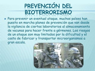 PREVENCIÓN DEL
BIOTERRORISMO


Para prevenir un eventual ataque. muchos países han
puesto en marcha planes de prevención que van desde
la vigilancia de ciertos laboratorios al almacenamiento
de vacunas para hacer frente a gérmenes. Los riesgos
de un ataque son muy limitados por la dificultad y el
costo de fabricar y transportar microorganismos a
gran escala.

 
