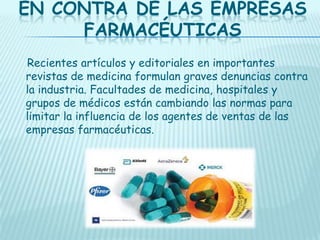 EN CONTRA DE LAS EMPRESAS
FARMACÉUTICAS
Recientes artículos y editoriales en importantes
revistas de medicina formulan graves denuncias contra
la industria. Facultades de medicina, hospitales y
grupos de médicos están cambiando las normas para
limitar la influencia de los agentes de ventas de las
empresas farmacéuticas.

 