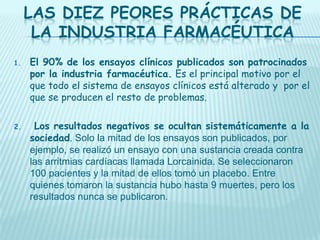 LAS DIEZ PEORES PRÁCTICAS DE
LA INDUSTRIA FARMACÉUTICA
1.

El 90% de los ensayos clínicos publicados son patrocinados
por la industria farmacéutica. Es el principal motivo por el
que todo el sistema de ensayos clínicos está alterado y por el
que se producen el resto de problemas.

2.

Los resultados negativos se ocultan sistemáticamente a la
sociedad. Solo la mitad de los ensayos son publicados, por
ejemplo, se realizó un ensayo con una sustancia creada contra
las arritmias cardíacas llamada Lorcainida. Se seleccionaron
100 pacientes y la mitad de ellos tomó un placebo. Entre
quienes tomaron la sustancia hubo hasta 9 muertes, pero los
resultados nunca se publicaron.

 