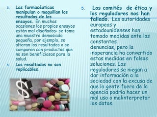 3.

4.

Las farmacéuticas
manipulan o maquillan los
resultados de los
ensayos. En muchas
ocasiones los propios ensayos
están mal diseñados: se toma
una muestra demasiado
pequeña, por ejemplo, se
alteran los resultados o se
comparan con productos que
no son beneficiosos para la
salud.
Los resultados no son
replicables.

5.

Los comités de ética y
los reguladores nos han
fallado. Las autoridades
europeas y
estadounidenses han
tomado medidas ante las
constantes
denuncias, pero la
inoperancia ha convertido
estas medidas en falsas
soluciones. Los
reguladores se niegan a
dar información a la
sociedad con la excusa de
que la gente fuera de la
agencia podría hacer un
mal uso o malinterpretar
los datos.

 
