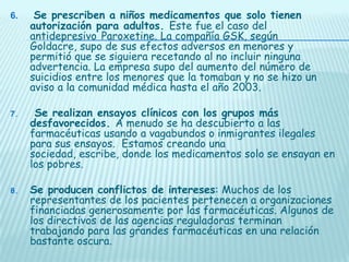 6.

Se prescriben a niños medicamentos que solo tienen
autorización para adultos. Este fue el caso del
antidepresivo Paroxetine. La compañía GSK, según
Goldacre, supo de sus efectos adversos en menores y
permitió que se siguiera recetando al no incluir ninguna
advertencia. La empresa supo del aumento del número de
suicidios entre los menores que la tomaban y no se hizo un
aviso a la comunidad médica hasta el año 2003.

7.

Se realizan ensayos clínicos con los grupos más
desfavorecidos. A menudo se ha descubierto a las
farmacéuticas usando a vagabundos o inmigrantes ilegales
para sus ensayos. Estamos creando una
sociedad, escribe, donde los medicamentos solo se ensayan en
los pobres.

8.

Se producen conflictos de intereses: Muchos de los
representantes de los pacientes pertenecen a organizaciones
financiadas generosamente por las farmacéuticas. Algunos de
los directivos de las agencias reguladoras terminan
trabajando para las grandes farmacéuticas en una relación
bastante oscura.

 