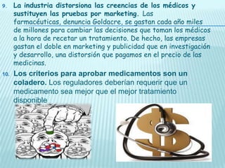 9.

La industria distorsiona las creencias de los médicos y
sustituyen las pruebas por marketing. Las
farmacéuticas, denuncia Goldacre, se gastan cada año miles
de millones para cambiar las decisiones que toman los médicos
a la hora de recetar un tratamiento. De hecho, las empresas
gastan el doble en marketing y publicidad que en investigación
y desarrollo, una distorsión que pagamos en el precio de las
medicinas.

10.

Los criterios para aprobar medicamentos son un
coladero. Los reguladores deberían requerir que un
medicamento sea mejor que el mejor tratamiento
disponible

 