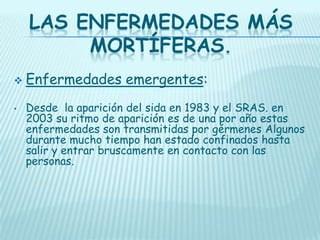LAS ENFERMEDADES MÁS
MORTÍFERAS.

•

Enfermedades emergentes:
Desde la aparición del sida en 1983 y el SRAS. en
2003 su ritmo de aparición es de una por año estas
enfermedades son transmitidas por gérmenes Algunos
durante mucho tiempo han estado confinados hasta
salir y entrar bruscamente en contacto con las
personas.

 