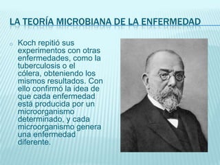 LA TEORÍA MICROBIANA DE LA ENFERMEDAD
o

Koch repitió sus
experimentos con otras
enfermedades, como la
tuberculosis o el
cólera, obteniendo los
mismos resultados. Con
ello confirmó la idea de
que cada enfermedad
está producida por un
microorganismo
determinado, y cada
microorganismo genera
una enfermedad
diferente.

 