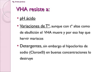 VHA resiste a: pH ácido Variaciones de Tº ,  aunque con tº altas como de ebullición el  VHA muere y por eso hay que hervir mariscos Detergentes,  sin embargo el hipoclorito de sodio (Clorox®) en buenas concentraciones lo destruye 