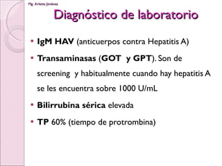 Diagnóstico de laboratorio IgM HAV  (anticuerpos contra Hepatitis A) Transaminasas  ( GOT  y GPT ). Son de screening  y habitualmente cuando hay hepatitis A se les encuentra sobre 1000 U/mL Bilirrubina sérica  elevada TP  60% (tiempo de protrombina) 