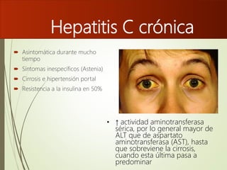 Hepatitis C crónica
 Asintomática durante mucho
tiempo
 Síntomas inespecíficos (Astenia)
 Cirrosis e hipertensión portal
 Resistencia a la insulina en 50%
• ↑ actividad aminotransferasa
sérica, por lo general mayor de
ALT que de aspartato
aminotransferasa (AST), hasta
que sobreviene la cirrosis,
cuando esta última pasa a
predominar
 