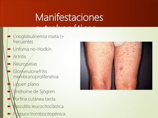 Manifestaciones
extrahepáticas
 Crioglobulinemia mixta (+
frecuente)
 Linfoma no-Hodkin
 Artritis
 Neuropatias
 Glomerulonefritis
membranoproliferativa
 Liquen plano
 Síndrome de Sjögren
 Porfiria cutánea tarda
 Vasculitis leucocitoclástica
 Púrpura trombocitopénica
 