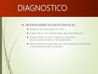 DIAGNOSTICO
 METODOS INDIRECTOS (DETECCION DE AC)
 Detección de anticuerpos anti-HCV
 A partir de las 7-8 semanas luego de la primoinfección
 Puede resultar un ELISA negativo en pacientes
inmunocomprometidos o hemodializados
 Falsos positivos en pacientes con enfermedades autoinmunes
y con autoanticuerpos circulantes
 