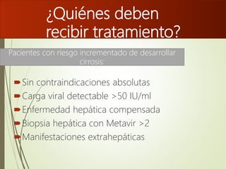 ¿Quiénes deben
recibir tratamiento?
Sin contraindicaciones absolutas
Carga viral detectable >50 IU/ml
Enfermedad hepática compensada
Biopsia hepática con Metavir >2
Manifestaciones extrahepáticas
Pacientes con riesgo incrementado de desarrollar
cirrosis:
 