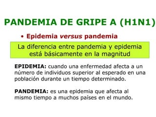 PANDEMIA DE GRIPE A (H1N1) 
• Epidemia versus pandemia 
La diferencia entre pandemia y epidemia 
está básicamente en la magnitud 
EPIDEMIA: cuando una enfermedad afecta a un 
número de individuos superior al esperado en una 
población durante un tiempo determinado. 
PANDEMIA: es una epidemia que afecta al 
mismo tiempo a muchos países en el mundo. 
 