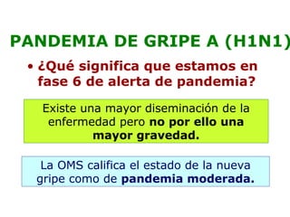 PANDEMIA DE GRIPE A (H1N1) 
• ¿Qué significa que estamos en 
fase 6 de alerta de pandemia? 
Existe una mayor diseminación de la 
enfermedad pero no por ello una 
mayor gravedad. 
La OMS califica el estado de la nueva 
gripe como de pandemia moderada. 
 