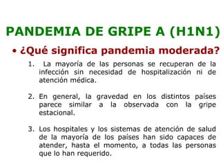 PANDEMIA DE GRIPE A (H1N1) 
• ¿Qué significa pandemia moderada? 
1. La mayoría de las personas se recuperan de la 
infección sin necesidad de hospitalización ni de 
atención médica. 
2. En general, la gravedad en los distintos países 
parece similar a la observada con la gripe 
estacional. 
3. Los hospitales y los sistemas de atención de salud 
de la mayoría de los países han sido capaces de 
atender, hasta el momento, a todas las personas 
que lo han requerido. 
 
