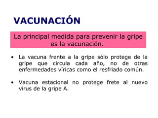 VACUNACIÓN 
La principal medida para prevenir la gripe 
es la vacunación. 
• La vacuna frente a la gripe sólo protege de la 
gripe que circula cada año, no de otras 
enfermedades víricas como el resfriado común. 
• Vacuna estacional no protege frete al nuevo 
virus de la gripe A. 
 