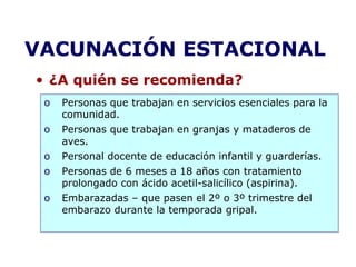 VACUNACIÓN ESTACIONAL 
• ¿A quién se recomienda? 
o Personas que trabajan en servicios esenciales para la 
comunidad. 
o Personas que trabajan en granjas y mataderos de 
aves. 
o Personal docente de educación infantil y guarderías. 
o Personas de 6 meses a 18 años con tratamiento 
prolongado con ácido acetil-salicílico (aspirina). 
o Embarazadas – que pasen el 2º o 3º trimestre del 
embarazo durante la temporada gripal. 
 