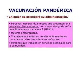 VACUNACIÓN PANDÉMICA 
• ¿A quién se priorizará su administración? 
• Personas mayores de 6 meses que presenten una 
condición clínica especial, con mayor riesgo de sufrir 
complicaciones por el virus A (H1N1). 
• Mujeres embarazadas. 
• Trabajadores sanitarios, fundamentalmente los 
que atienden directamente a los enfermos. 
• Personas que trabajan en servicios esenciales para 
la comunidad. 
 
