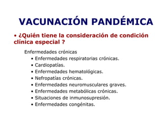 VACUNACIÓN PANDÉMICA 
• ¿Quién tiene la consideración de condición 
clínica especial ? 
Enfermedades crónicas 
• Enfermedades respiratorias crónicas. 
• Cardiopatías. 
• Enfermedades hematológicas. 
• Nefropatías crónicas. 
• Enfermedades neuromusculares graves. 
• Enfermedades metabólicas crónicas. 
• Situaciones de inmunosupresión. 
• Enfermedades congénitas. 
 