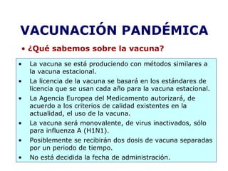 VACUNACIÓN PANDÉMICA 
• ¿Qué sabemos sobre la vacuna? 
• La vacuna se está produciendo con métodos similares a 
la vacuna estacional. 
• La licencia de la vacuna se basará en los estándares de 
licencia que se usan cada año para la vacuna estacional. 
• La Agencia Europea del Medicamento autorizará, de 
acuerdo a los criterios de calidad existentes en la 
actualidad, el uso de la vacuna. 
• La vacuna será monovalente, de virus inactivados, sólo 
para influenza A (H1N1). 
• Posiblemente se recibirán dos dosis de vacuna separadas 
por un periodo de tiempo. 
• No está decidida la fecha de administración. 
 