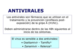 ANTIVIRALES 
Los antivirales son fármacos que se utilizan en el 
tratamiento y la prevención (profilaxis post-exposición) 
de la gripe A (H1N1). 
Deben administrarse dentro de las 48h siguientes al 
inicio de los síntomas. 
El virus es sensible a dos antivirales: 
• Oseltamivir - Tamiflu® 
• Zanamivir – Relenza® 
 