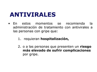 ANTIVIRALES 
• En estos momentos se recomienda la 
administración de tratamiento con antivirales a 
las personas con gripe que: 
1. requieran hospitalización, 
2. o a las personas que presenten un riesgo 
más elevado de sufrir complicaciones 
por gripe. 
 