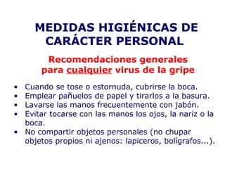 MEDIDAS HIGIÉNICAS DE 
CARÁCTER PERSONAL 
Recomendaciones generales 
para cualquier virus de la gripe 
• Cuando se tose o estornuda, cubrirse la boca. 
• Emplear pañuelos de papel y tirarlos a la basura. 
• Lavarse las manos frecuentemente con jabón. 
• Evitar tocarse con las manos los ojos, la nariz o la 
boca. 
• No compartir objetos personales (no chupar 
objetos propios ni ajenos: lapiceros, bolígrafos...). 
 