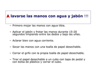 AA lavarse las manos con agua y jabón !!! 
– Primero mojar las manos con agua tibia. 
– Aplicar el jabón y frotar las manos durante 15-20 
segundos limpiando entre los dedos y bajo las uñas. 
– Aclarar bien con agua corriente. 
– Secar las manos con una toalla de papel desechable. 
– Cerrar el grifo con la propia toalla de papel desechable. 
– Tirar el papel desechable a un cubo con tapa de pedal y 
con bolsa de plástico y cerrar el cubo. 
 