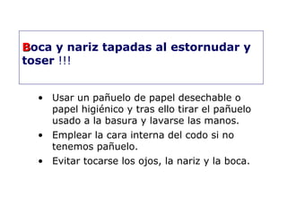 BBoca y nariz tapadas al estornudar y 
toser !!! 
• Usar un pañuelo de papel desechable o 
papel higiénico y tras ello tirar el pañuelo 
usado a la basura y lavarse las manos. 
• Emplear la cara interna del codo si no 
tenemos pañuelo. 
• Evitar tocarse los ojos, la nariz y la boca. 
 