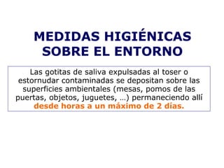 MEDIDAS HIGIÉNICAS 
SOBRE EL ENTORNO 
Las gotitas de saliva expulsadas al toser o 
estornudar contaminadas se depositan sobre las 
superficies ambientales (mesas, pomos de las 
puertas, objetos, juguetes, …) permaneciendo allí 
desde horas a un máximo de 2 días. 
 