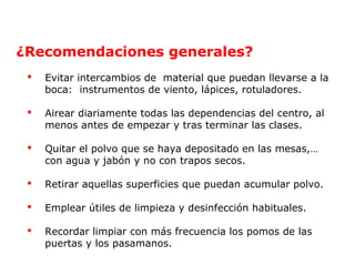 ¿Recomendaciones generales? 
 Evitar intercambios de material que puedan llevarse a la 
boca: instrumentos de viento, lápices, rotuladores. 
 Airear diariamente todas las dependencias del centro, al 
menos antes de empezar y tras terminar las clases. 
 Quitar el polvo que se haya depositado en las mesas,… 
con agua y jabón y no con trapos secos. 
 Retirar aquellas superficies que puedan acumular polvo. 
 Emplear útiles de limpieza y desinfección habituales. 
 Recordar limpiar con más frecuencia los pomos de las 
puertas y los pasamanos. 
 
