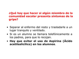 ¿Qué hay que hacer si algún miembro de la 
comunidad escolar presenta síntomas de la 
gripe? 
• Separar al enfermo del resto y trasladarle a un 
lugar tranquilo y ventilado. 
• Si es un alumno se llamara telefónicamente a 
los padres, para que lo recojan. 
• Hay que evitar el uso de Aspirina (Ácido 
acetilsalicílico) en los alumnos. 
 